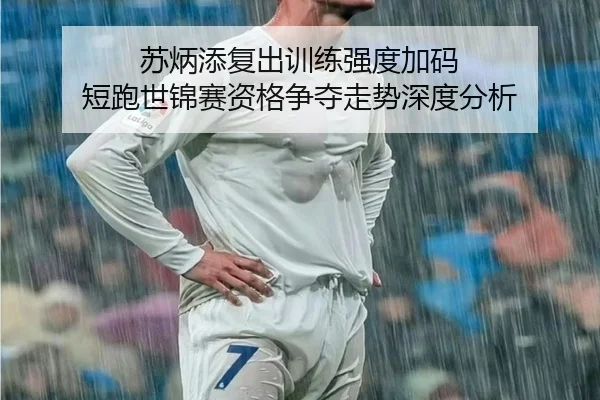 苏炳添复出训练强度加码 短跑世锦赛资格争夺走势深度分析
