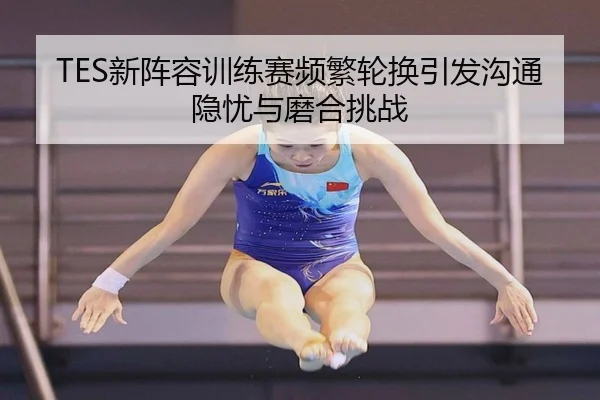 TES新阵容训练赛频繁轮换引发沟通隐忧与磨合挑战