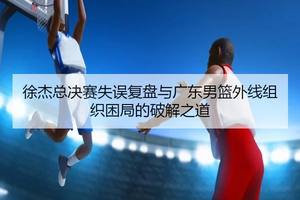 徐杰总决赛失误复盘与广东男篮外线组织困局的破解之道