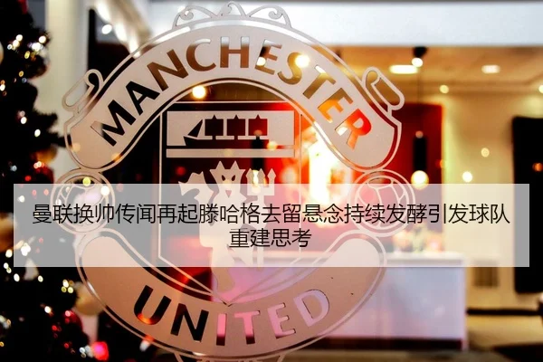 曼联换帅传闻再起滕哈格去留悬念持续发酵引发球队重建思考