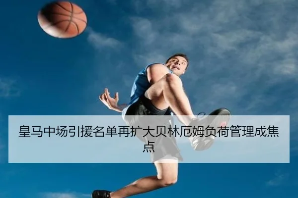 皇马中场引援名单再扩大贝林厄姆负荷管理成焦点