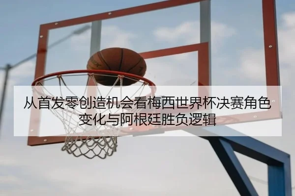 从首发零创造机会看梅西世界杯决赛角色变化与阿根廷胜负逻辑