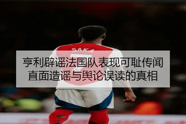 亨利辟谣法国队表现可耻传闻 直面造谣与舆论误读的真相